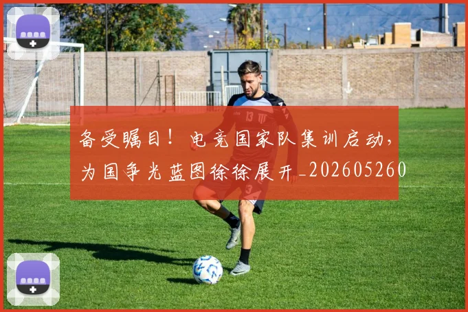 备受瞩目！电竞国家队集训启动，为国争光蓝图徐徐展开_20260526073456
