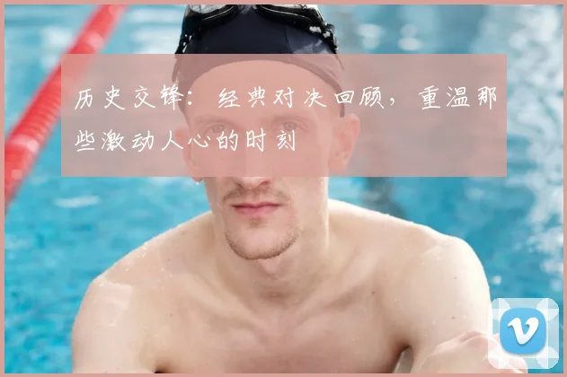 历史交锋：经典对决回顾，重温那些激动人心的时刻