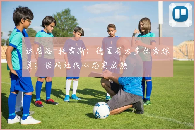 达尼洛-托雷斯：德国有太多优秀球员；伤病让我心态更成熟
