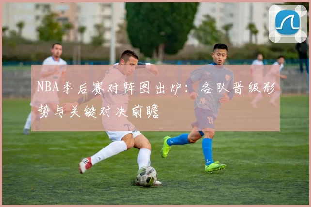 NBA季后赛对阵图出炉：各队晋级形势与关键对决前瞻