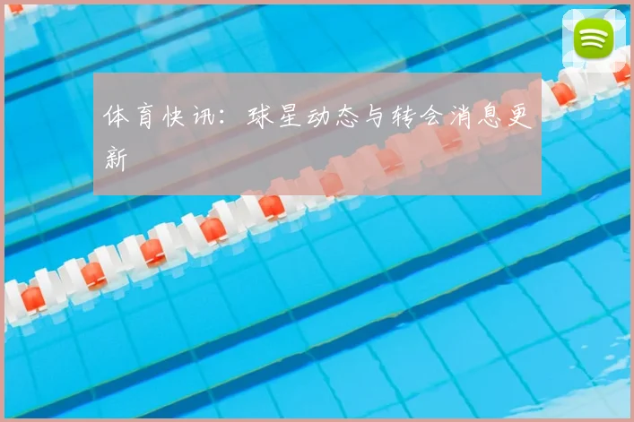 体育快讯：球星动态与转会消息更新