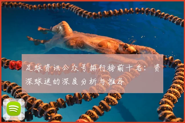 足球资讯公众号排行榜前十名:资深球迷的深度分析与推荐