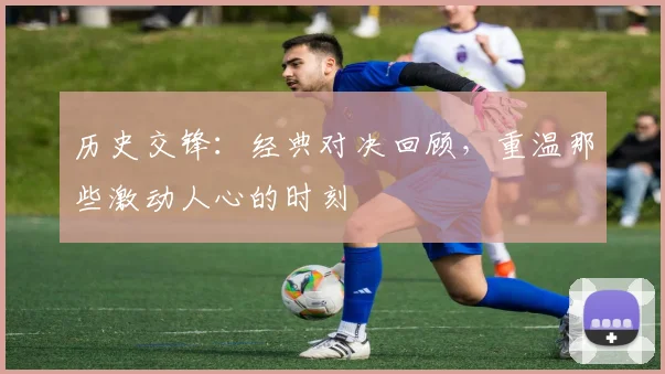 历史交锋：经典对决回顾，重温那些激动人心的时刻