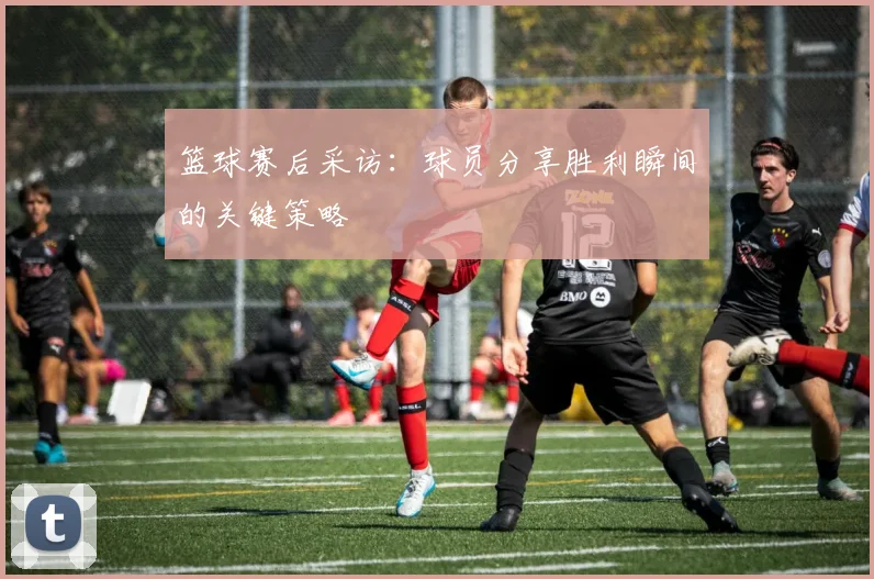 篮球赛后采访：球员分享胜利瞬间的关键策略