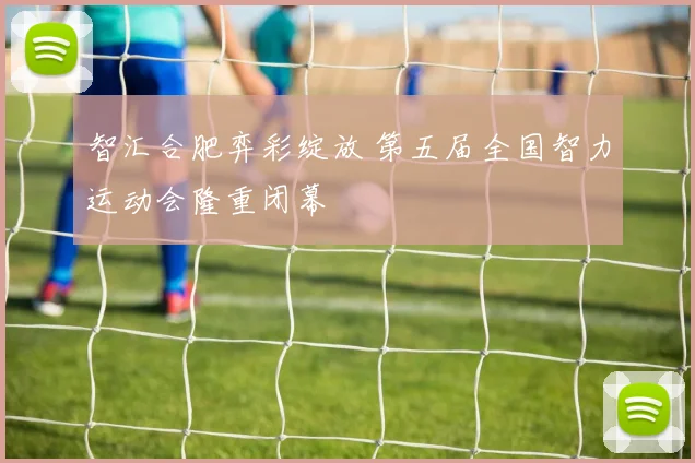智汇合肥弈彩绽放 第五届全国智力运动会隆重闭幕