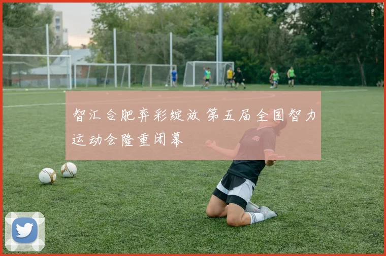 智汇合肥弈彩绽放 第五届全国智力运动会隆重闭幕