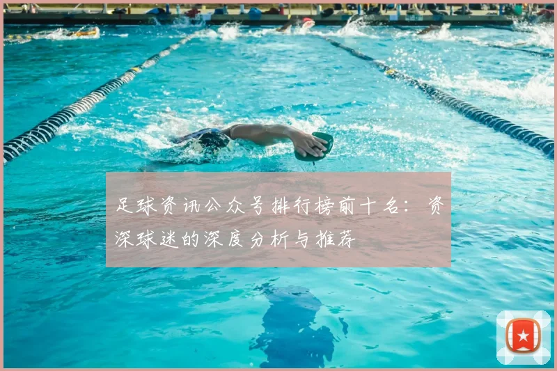 足球资讯公众号排行榜前十名：资深球迷的深度分析与推荐