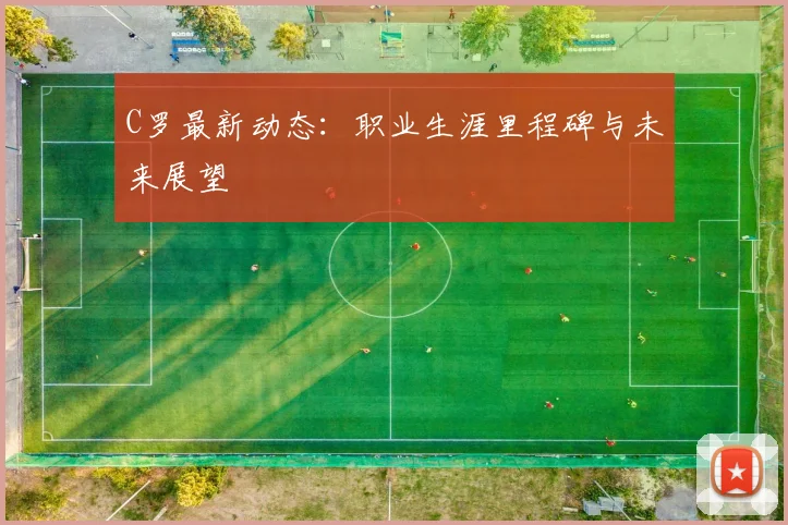 C罗最新动态：职业生涯里程碑与未来展望