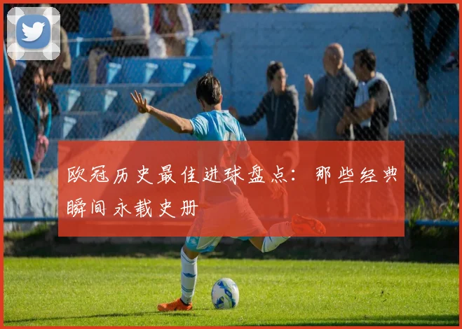 欧冠历史最佳进球盘点：那些经典瞬间永载史册