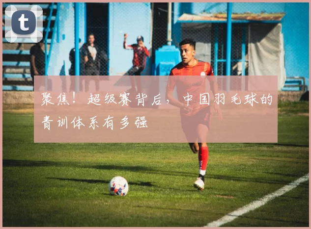 聚焦！超级赛背后，中国羽毛球的青训体系有多强